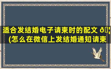适合发结婚电子请柬时的配文 🦆 (怎么在微信上发结婚通知请柬)